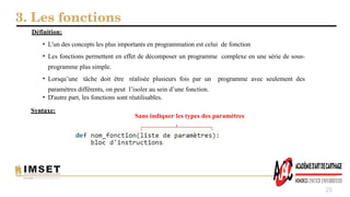 3. Les fonctions
25
Définition:
• L'un des concepts les plus importants en programmation est celui de fonction
• Les fonctions permettent en effet de décomposer un programme complexe en une série de sous-
programme plus simple.
• Lorsqu’une tâche doit être réalisée plusieurs fois par un programme avec seulement des
paramètres différents, on peut l’isoler au sein d’une fonction.
• D'autre part, les fonctions sont réutilisables.
Syntaxe:
Sans indiquer les types des paramètres
 