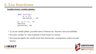3. Les fonctions
30
• "q" est une variable globale, accessible même à l'intérieur des fonctions, mais non modifiable.
• On a deux variables "p", l'une est globale et l'autre locale à la fonction.
• On ne peut pas appeler une variable locale d'une fonction dans un programme ou dans une autre
fonction.
Variables locales, variables globales:
 
