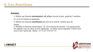 3. Les fonctions
35
Exercices:
1- Définir une fonction maximum(n1, n2, n3)qui renvoie le plus grand de 3 nombres
n1, n2 et n3 fournis en arguments.
2- Définir une fonction nomMois(n) qui renvoie le nom de énième mois de
l'année.
3- Modifier la fonction maximum(n1, n2, n3) ci-dessus de manière à ce qu'elle puisse
être appelée avec un, deux ou trois arguments, ou même aucun argument. Utiliser pour
ceux-ci des valeurs par défaut : n1=5, n2=10 et n3=15.
 