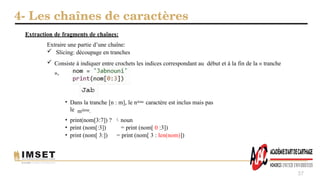 4- Les chaînes de caractères
37
Extraire une partie d’une chaîne:
 Slicing: découpage en tranches
 Consiste à indiquer entre crochets les indices correspondant au début et à la fin de la « tranche
»,
Extraction de fragments de chaînes:
• Dans la tranche [n : m], le nième caractère est inclus mais pas
le mième.
• print(nom[3:7]) ? noun

• print (nom[:3]) = print (nom[ 0 :3])
• print (nom[ 3:]) = print (nom[ 3 : len(nom)])
 