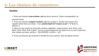 4- Les chaînes de caractères
39
1- Ecrire une fonction trouve(chaine, car) qui devra retrouver l'index correspondant à un
caractère donné.
2- Ecrire une fonction compteCar(chaine, car) qui compte le nombre d'occurrence d'un
caractère donné dans une chaîne. Ainsi: print(comptCar("ananas au jus", "a")) devra
afficher: 4.
3- Dans un conte américain, huit petits canetons s'appellent respectivement: Jack, Kack, Lack,
Mack, Nack, Oack, Pack et Qack. Ecrivez un petit programme qui génère tous ces nom à partir des
deux chaînes suivantes: prefixes = 'JKLMNOPQ' et suffixe = 'ack'.
4- Ecrire une fonction qui recherche le nombre de mots contenus dans une phrase donnée.
Exercices:
 