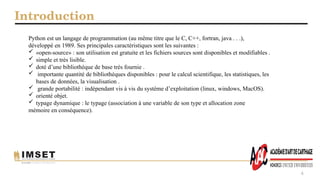 Introduction
4
Python est un langage de programmation (au même titre que le C, C++, fortran, java . . .),
développé en 1989. Ses principales caractéristiques sont les suivantes :
 «open-source» : son utilisation est gratuite et les fichiers sources sont disponibles et modifiables .
 simple et très lisible.
 doté d’une bibliothèque de base très fournie .
 importante quantité de bibliothèques disponibles : pour le calcul scientifique, les statistiques, les
bases de données, la visualisation .
 grande portabilité : indépendant vis à vis du système d’exploitation (linux, windows, MacOS).
 orienté objet.
 typage dynamique : le typage (association à une variable de son type et allocation zone
mémoire en conséquence).
 