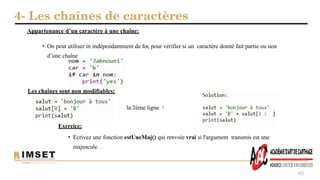 4- Les chaînes de caractères
40
• On peut utiliser in indépendamment de for, pour vérifier si un caractère donné fait partie ou non
d’une chaîne
Appartenance d’un caractère à une chaîne:
Les chaînes sont non modifiables:
la 2éme ligne 
Exercice:
• Ecrivez une fonction estUneMaj() qui renvoie vrai si l'argument transmis est une
majuscule.
 