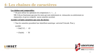 4- Les chaînes de caractères
41
Les chaînes sont comparables:
• On peut utiliser les opérateurs de comparaison (<, >, …).
NB: Cela ne fonctionne que pour les mots qui sont entièrement en minuscules ou entièrement en
majuscules, et qui ne comporte aucun caractère accentué.
Accéder à d’autre caractères que ceux du clavier:
• Tous les caractères possèdent leur identifient numérique universel Unicode. Pour y
accéder:
• Ord("A")  65
• Chr(66)  'B'
 
