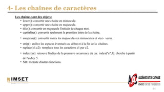 4- Les chaînes de caractères
44
Les chaînes sont des objets:
• lower(): convertir une chaîne en minuscule.
• upper(): convertir une chaîne en majuscule.
• title(): convertir en majuscule l'initiale de chaque mot.
• capitalize(): convertir seulement la première lettre de la chaîne.
• swapcase(): convertir toutes les majuscules en minuscules et vice- versa.
• strip(): enlêve les espaces éventuels au début et à la fin de la chaînes.
• replace(c1,c2): remplace tous les caractères c1 par c2.
• index(car): retrouve l'indice de la première occurrence du car. index("e",5): cherche à partir
de l'indice 5.
• NB: Il existe d'autres fonctions.
 