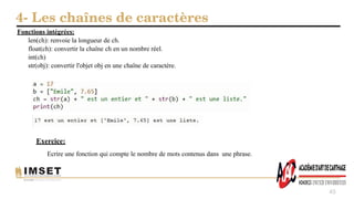 4- Les chaînes de caractères
45
Fonctions intégrées:
len(ch): renvoie la longueur de ch.
float(ch): convertir la chaîne ch en un nombre réel.
int(ch)
str(obj): convertir l'objet obj en une chaîne de caractère.
Exercice:
Ecrire une fonction qui compte le nombre de mots contenus dans une phrase.
 