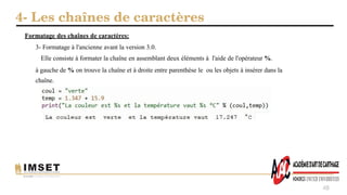 4- Les chaînes de caractères
48
Formatage des chaînes de caractères:
3- Formatage à l'ancienne avant la version 3.0.
Elle consiste à formater la chaîne en assemblant deux éléments à l'aide de l'opérateur %.
à gauche de % on trouve la chaîne et à droite entre parenthèse le ou les objets à insérer dans la
chaîne.
 
