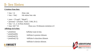 5- les listes
49
Création d'une liste:
• liste = []
• liste = list()
#liste vide
#de même liste vide
• jours = ["Lundi", "Mardi"]
• personne = ['Foulen', 'Tunis', 3100, 28.1]
• liste = [1, 2, 3] #liste d'entiers
• liste= [0] * 10 #liste avec 10 éléments initialisés à 0
Affichage de la liste:
• print(liste)
• print(liste[0])
• print(liste[1])
• print(liste[-1])
#afficher toute la liste.
#afficher le premier élément.
#afficher le deuxième élément.
#afficher le dernier élément.
 