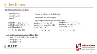 5- les listes
50
Ajouter des éléments à la liste:
• append(valeur)
• insert(pos, val)
• extend()
#ajoute la valeur à la fin de la liste.
#insérer val à la position pos.
#ajouter plusieurs valeurs à la fois à la fin.
Liste imbriquée (matrice) ou tableau 2D:
• liste = [[1,2,5,7],[3,7,9,8],[10,0,4,19]]
• liste[1][2]  9
• liste[2][1]  0
 