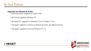 5- les listes
51
Supprimer des éléments de la liste:
• liste.remove(val): supprime la val de la liste.
• del liste[2]: supprime l'élément n°3
• del liste[1:3] : supprime les éléments n°2 et n°3 (indice 1 et 2).
• liste.pop(): supprime et renvoie un élément de la liste, par défaut le dernier
• liste.pop(i): supprime et renvoie l'élément n°(i+1).
 