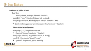 5- les listes
52
Technique de slicing avancé:
Insertion:
mots=['jambon','fromage','confiture','chocolat']
mots[2:2]=["miel"] #insérer l'élément à la position2.
mots[5:5]=['saucisson','Ketchup'] #ajout les deux éléments à pos5
 ['jambon','fromage',' miel ','confiture','chocolat', 'saucisson' , 'Ketchup']
Suppression / remplacement:
mots[2:5]= [] # [] désigne une liste vide
 ['jambon','fromage','saucisson' , 'Ketchup']
mots[1:3] = ['salade'] # ['jambon','salade', 'Ketchup']
mots[1:] = ['mayaunaise','poulet','tomate']
 ['jambon ','mayaunaise','poulet','tomate']
 