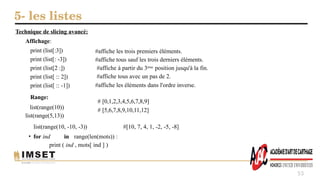 5- les listes
53
Technique de slicing avancé:
Affichage:
#affiche les trois premiers éléments.
#affiche tous sauf les trois derniers éléments.
#affiche à partir du 3ème position jusqu'à la fin.
#affiche tous avec un pas de 2.
#affiche les éléments dans l'ordre inverse.
print (list[:3])
print (list[: -3])
print (list[2 :])
print (list[ :: 2])
print (list[ :: -1])
Range:
list(range(10))
list(range(5,13))
# [0,1,2,3,4,5,6,7,8,9]
# [5,6,7,8,9,10,11,12]
list(range(10, -10, -3)) #[10, 7, 4, 1, -2, -5, -8]
• for ind in range(len(mots)) :
print ( ind , mots[ ind ] )
 