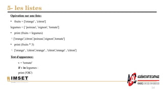 5- les listes
54
Opération sur une liste:
• fruits = ['orange' , 'citron']
legumes = [ 'poireau', 'oignon', 'tomate']
• print (fruits + legumes)
['orange','citron','poireau','oignon','tomate']
• print (fruits * 3)
 ['orange' , 'citron','orange' , 'citron','orange' , 'citron']
Test d'apparence:
v = 'tomate'
if v in legumes :
print ('OK')
 
