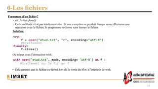 6-Les fichiers
58
Fermeture d'un fichier?
• ob_fichier.close()
• Cette méthode n'est pas totalement sûre. Si une exception se produit lorsque nous effectuons une
opération avec le fichier, le programme se ferme sans fermer le fichier.
Solution:
Ou mieux avec l'instruction with:
• Cela garantit que le fichier est fermé lors de la sortie du bloc à l'intérieur de with.
 