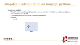 Chapitre I:Introduction au langage python.
6
Données et variables
Variable? : c’est une référence désignant une adresse mémoire; c’est-à-dire un emplacement précis
dans la mémoire vive (RAM).
A cet emplacement est stockée une valeur bien déterminée.
Exemple:
A = 5
 
