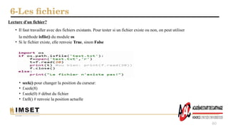 6-Les fichiers
60
Lecture d'un fichier?
• Il faut travailler avec des fichiers existants. Pour tester si un fichier existe ou non, on peut utiliser
la méthode isfile() du module os
• Si le fichier existe, elle renvoie True, sinon False
• seek() pour changer la position du curseur:
• f.seek(8)
• f.seek(0) # début du fichier
• f.tell() # renvoie la position actuelle
 