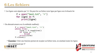 6-Les fichiers
62
• Les lignes sont séparées par 'n'. On peut lire un fichier texte ligne par ligne avec la boucle for
• Ou alternativement avec la méthode readline():
• Exercice: Créer une fonction permet de recopier un fichier texte, en omettant toutes les lignes
qui commencent par '#'
 