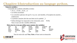 Chapitre I:Introduction au langage python.
7
Noms de variables :
L'ensemble des symboles utilisables est donc:
• {0,1,2,...,9,A,B,...,Z,a,b,...,z}
• Les lettres accentuées
• Les caractères spéciaux tels que $, #, @, etc. sont interdits, à l'exception du caractère _
(underscore).
• Le premier caractère doit être une lettre (ou le symbole '_’)
• Python distingue les majuscules et les minuscules, ainsi: NUM,
Num et num sont des variables différentes.
Mots réservés: (à ne pas utiliser pour nommer des variables)
Tous les mots-clés sauf True, False et None sont en minuscules
 