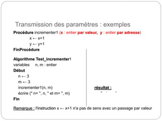Transmission des paramètres : exemples
10
Procédure incrementer1 (x : entier par valeur, y : entier par adresse)
x ← x+1
y ← y+1
FinProcédure
Algorithme Test_incrementer1
variables n, m : entier
Début
n ← 3
m ← 3
incrementer1(n, m) résultat :
écrire (" n= ", n, " et m= ", m) n=3 et m=4
Fin
Remarque : l'instruction x ← x+1 n'a pas de sens avec un passage par valeur
 