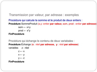 Transmission par valeur, par adresse : exemples
11
Procédure qui calcule la somme et le produit de deux entiers :
Procédure SommeProduit (x,y: entier par valeur, som, prod : entier par adresse)
som ← x+y
prod ← x*y
FinProcédure
Procédure qui échange le contenu de deux variabales :
Procédure Echange (x : réel par adresse, y : réel par adresse)
variables z : réel
z ← x
x ← y
y ← z
FinProcédure
 