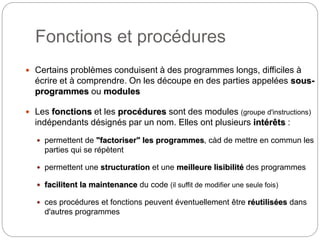 Fonctions et procédures
2
 Certains problèmes conduisent à des programmes longs, difficiles à
écrire et à comprendre. On les découpe en des parties appelées sous-
programmes ou modules
 Les fonctions et les procédures sont des modules (groupe d'instructions)
indépendants désignés par un nom. Elles ont plusieurs intérêts :
 permettent de "factoriser" les programmes, càd de mettre en commun les
parties qui se répètent
 permettent une structuration et une meilleure lisibilité des programmes
 facilitent la maintenance du code (il suffit de modifier une seule fois)
 ces procédures et fonctions peuvent éventuellement être réutilisées dans
d'autres programmes
 