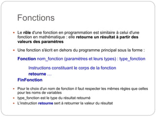Fonctions
3
 Le rôle d'une fonction en programmation est similaire à celui d'une
fonction en mathématique : elle retourne un résultat à partir des
valeurs des paramètres
 Une fonction s'écrit en dehors du programme principal sous la forme :
Fonction nom_fonction (paramètres et leurs types) : type_fonction
Instructions constituant le corps de la fonction
retourne …
FinFonction
 Pour le choix d'un nom de fonction il faut respecter les mêmes règles que celles
pour les noms de variables
 type_fonction est le type du résultat retourné
 L'instruction retourne sert à retourner la valeur du résultat
 