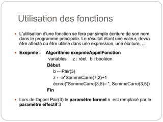 Utilisation des fonctions
5
 L'utilisation d'une fonction se fera par simple écriture de son nom
dans le programme principale. Le résultat étant une valeur, devra
être affecté ou être utilisé dans une expression, une écriture, ...
 Exepmle : Algorithme exepmleAppelFonction
variables z : réel, b : booléen
Début
b ←Pair(3)
z ←5*SommeCarre(7,2)+1
écrire("SommeCarre(3,5)= ", SommeCarre(3,5))
Fin
 Lors de l'appel Pair(3) le paramètre formel n est remplacé par le
paramètre effectif 3
 