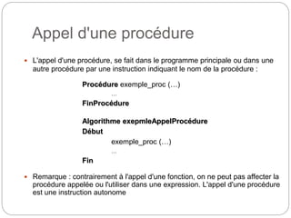 Appel d'une procédure
7
 L'appel d'une procédure, se fait dans le programme principale ou dans une
autre procédure par une instruction indiquant le nom de la procédure :
Procédure exemple_proc (…)
…
FinProcédure
Algorithme exepmleAppelProcédure
Début
exemple_proc (…)
…
Fin
 Remarque : contrairement à l'appel d'une fonction, on ne peut pas affecter la
procédure appelée ou l'utiliser dans une expression. L'appel d'une procédure
est une instruction autonome
 