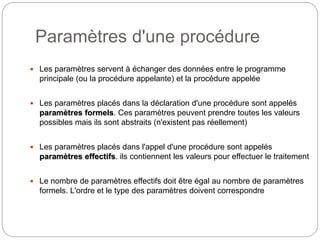 Paramètres d'une procédure
8
 Les paramètres servent à échanger des données entre le programme
principale (ou la procédure appelante) et la procédure appelée
 Les paramètres placés dans la déclaration d'une procédure sont appelés
paramètres formels. Ces paramètres peuvent prendre toutes les valeurs
possibles mais ils sont abstraits (n'existent pas réellement)
 Les paramètres placés dans l'appel d'une procédure sont appelés
paramètres effectifs. ils contiennent les valeurs pour effectuer le traitement
 Le nombre de paramètres effectifs doit être égal au nombre de paramètres
formels. L'ordre et le type des paramètres doivent correspondre
 