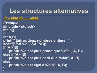 Exemple :
#include <stdio.h>
main()
{
int A,B;
printf("Entrez deux nombres entiers :");
scanf("%d %d", &A, &B);
if (A > B)
printf("%d est plus grand que %dn", A, B);
else if (A < B)
printf("%d est plus petit que %dn", A, B);
else
printf("%d est égal à %dn", A, B);
}
if – else if- …. -else
 