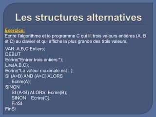 VAR A,B,C:Entiers;
DEBUT
Ecrire("Entrer trois entiers:");
Lire(A,B,C);
Ecrire("La valeur maximale est : );
SI (A>B) AND (A>C) ALORS
Ecrire(A);
SINON
SI (A<B) ALORS Ecrire(B);
SINON Ecrire(C);
FinSI
FinSi
Exercice:
Ecrire l'algorithme et le programme C qui lit trois valeurs entières (A, B
et C) au clavier et qui affiche la plus grande des trois valeurs,
 