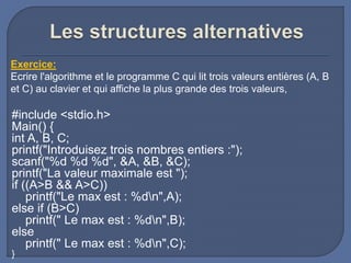 #include <stdio.h>
Main() {
int A, B, C;
printf("Introduisez trois nombres entiers :");
scanf("%d %d %d", &A, &B, &C);
printf("La valeur maximale est ");
if ((A>B && A>C))
printf("Le max est : %dn",A);
else if (B>C)
printf(" Le max est : %dn",B);
else
printf(" Le max est : %dn",C);
}
Exercice:
Ecrire l'algorithme et le programme C qui lit trois valeurs entières (A, B
et C) au clavier et qui affiche la plus grande des trois valeurs,
 