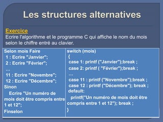 Exercice
Ecrire l'algorithme et le programme C qui affiche le nom du mois
selon le chiffre entré au clavier.
Selon mois Faire
1 : Ecrire "Janvier";
2 : Ecrire "Février";
…
11 : Ecrire "Novembre";
12 : Ecrire "Décembre";
Sinon
Ecrire "Un numéro de
mois doit être compris entre
1 et 12";
Finselon
switch (mois)
{
case 1: printf ("Janvier");break ;
case 2: printf ( "Février");break ;
…
case 11 : printf ("Novembre");break ;
case 12 : printf ("Décembre"); break ;
default:
printf("Un numéro de mois doit être
compris entre 1 et 12"); break ;
}
 