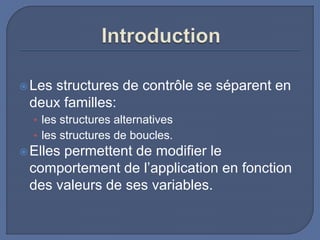 Les structures de contrôle se séparent en
deux familles:
• les structures alternatives
• les structures de boucles.
Elles permettent de modifier le
comportement de l’application en fonction
des valeurs de ses variables.
 