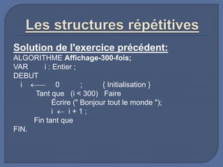 Solution de l'exercice précédent:
ALGORITHME Affichage-300-fois;
VAR i : Entier ;
DEBUT
i  0 ; { Initialisation }
Tant que (i < 300) Faire
Écrire (" Bonjour tout le monde ");
i  i + 1 ;
Fin tant que
FIN.
 