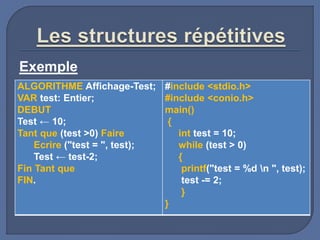 Exemple
ALGORITHME Affichage-Test;
VAR test: Entier;
DEBUT
Test ← 10;
Tant que (test >0) Faire
Ecrire ("test = ", test);
Test ← test-2;
Fin Tant que
FIN.
#include <stdio.h>
#include <conio.h>
main()
{
int test = 10;
while (test > 0)
{
printf("test = %d n ", test);
test -= 2;
}
}
 
