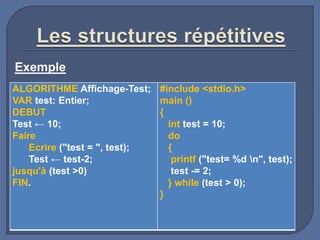 Exemple
ALGORITHME Affichage-Test;
VAR test: Entier;
DEBUT
Test ← 10;
Faire
Ecrire ("test = ", test);
Test ← test-2;
jusqu'à (test >0)
FIN.
#include <stdio.h>
main ()
{
int test = 10;
do
{
printf ("test= %d n", test);
test -= 2;
} while (test > 0);
}
 