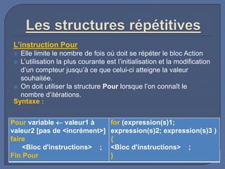 L’instruction Pour
 Elle limite le nombre de fois où doit se répéter le bloc Action
 L’utilisation la plus courante est l’initialisation et la modification
d’un compteur jusqu’à ce que celui-ci atteigne la valeur
souhaitée.
 On doit utiliser la structure Pour lorsque l’on connaît le
nombre d’itérations.
Syntaxe :
Pour variable  valeur1 à
valeur2 [pas de <incrément>]
faire
<Bloc d'instructions> ;
Fin Pour
for (expression(s)1;
expression(s)2; expression(s)3 )
{
<Bloc d'instructions> ;
}
 