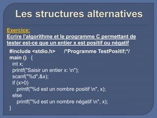 #include <stdio.h> /*Programme TestPositif;*/
main () {
int x;
printf("Saisir un entier x: n");
scanf("%d",&x);
if (x>0)
printf("%d est un nombre positif n", x);
else
printf("%d est un nombre négatif n", x);
}
Exercice:
Ecrire l'algorithme et le programme C permettant de
tester est-ce que un entier x est positif ou négatif
 