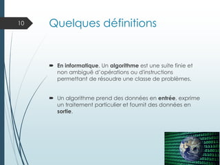 Quelques définitions
 En informatique, Un algorithme est une suite finie et
non ambiguë d’opérations ou d'instructions
permettant de résoudre une classe de problèmes.
 Un algorithme prend des données en entrée, exprime
un traitement particulier et fournit des données en
sortie.
10
 