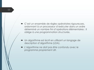  C’est un ensemble de règles opératoires rigoureuses,
ordonnant à un processeur d’exécuter dans un ordre
déterminé un nombre fini d’opérations élémentaires ; il
oblige à une programmation structurée.
 Un algorithme est écrit en utilisant un langage de
description d’algorithme (LDA).
 L’algorithme ne doit pas être confondu avec le
programme proprement dit.
11
 