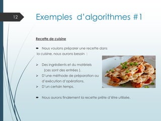 Exemples d’algorithmes #1
Recette de cuisine
 Nous voulons préparer une recette dans
la cuisine, nous aurons besoin :
➢ Des ingrédients et du matériels
(ces sont des entrées ).
➢ D’une méthode de préparation ou
d’exécution d’opérations.
➢ D’un certain temps.
 Nous aurons finalement la recette prête d’être utilisée.
12
 