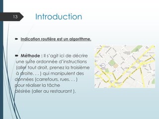 Introduction
 Indication routière est un algorithme.
 Méthode : Il s’agit ici de décrire
une suite ordonnée d’instructions
(aller tout droit, prenez la troisième
à droite. . . ) qui manipulent des
données (carrefours, rues. . . )
pour réaliser la tâche
désirée (aller au restaurant ).
13
 