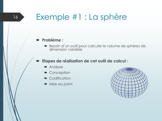 Exemple #1 : La sphère
 Problème :
 Besoin d’un outil pour calculer le volume de sphères de
dimension variable
 Etapes de réalisation de cet outil de calcul :
 Analyse
 Conception
 Codification
 Mise au point
16
 