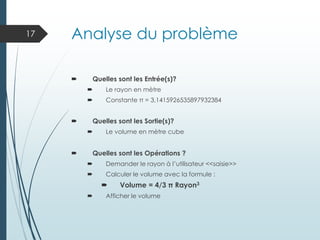 Analyse du problème
 Quelles sont les Entrée(s)?
 Le rayon en mètre
 Constante π = 3,1415926535897932384
 Quelles sont les Sortie(s)?
 Le volume en mètre cube
 Quelles sont les Opérations ?
 Demander le rayon à l’utilisateur <<saisie>>
 Calculer le volume avec la formule :
 Volume = 4/3 π Rayon3
 Afficher le volume
17
 