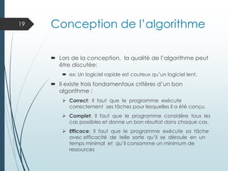 Conception de l’algorithme
 Lors de la conception, la qualité de l’algorithme peut
être discutée:
 ex: Un logiciel rapide est couteux qu’un logiciel lent.
 Il existe trois fondamentaux critères d’un bon
algorithme :
➢ Correct: Il faut que le programme exécute
correctement ses tâches pour lesquelles il a été conçu.
➢ Complet: Il faut que le programme considère tous les
cas possibles et donne un bon résultat dans chaque cas.
➢ Efficace: Il faut que le programme exécute sa tâche
avec efficacité de telle sorte qu’il se déroule en un
temps minimal et qu’il consomme un minimum de
ressources
19
 
