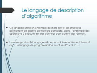 Le langage de description
d’algorithme
 Ce langage utilise un ensemble de mots clés et de structures
permettant de décrire de manière complète, claire, l’ensemble des
opérations à exécuter sur des données pour obtenir des résultats.
 L’avantage d’un tel langage est de pouvoir être facilement transcrit
dans un langage de programmation structuré (Pascal, C…).
 