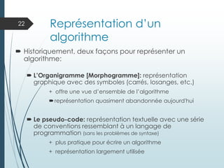 Représentation d’un
algorithme
 Historiquement, deux façons pour représenter un
algorithme:
 L’Organigramme [Morphogramme]: représentation
graphique avec des symboles (carrés, losanges, etc.)
+ offre une vue d’ensemble de l’algorithme
représentation quasiment abandonnée aujourd'hui
 Le pseudo-code: représentation textuelle avec une série
de conventions ressemblant à un langage de
programmation (sans les problèmes de syntaxe)
+ plus pratique pour écrire un algorithme
+ représentation largement utilisée
22
 