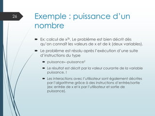 Exemple : puissance d’un
nombre
 Ex: calcul de x2k, Le problème est bien décrit dès
qu’on connaît les valeurs de x et de k (deux variables).
 Le problème est résolu après l’exécution d’une suite
d’instructions du type
 puissance←puissance2
 Le résultat est décrit par la valeur courante de la variable
puissance. !
 Les interactions avec l’utilisateur sont également décrites
par l’algorithme grâce à des instructions d’entrée/sortie
(ex: entrée de x et k par l’utilisateur et sortie de
puissance).
26
 