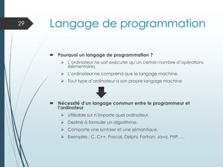 Langage de programmation
 Pourquoi un langage de programmation ?
➢ L’ordinateur ne sait exécuter qu’un certain nombre d’opérations
élémentaires.
➢ L’ordinateur ne comprend que le langage machine.
➢ Tout type d’ordinateur a son propre langage machine
 Nécessité d’un langage commun entre le programmeur et
l’ordinateur
➢ Utilisable sur n’importe quel ordinateur.
➢ Destiné à formuler un algorithme.
➢ Comporte une syntaxe et une sémantique.
➢ Exemples : C, C++, Pascal, Delphi, Fortran, Java, PHP, …
29
 